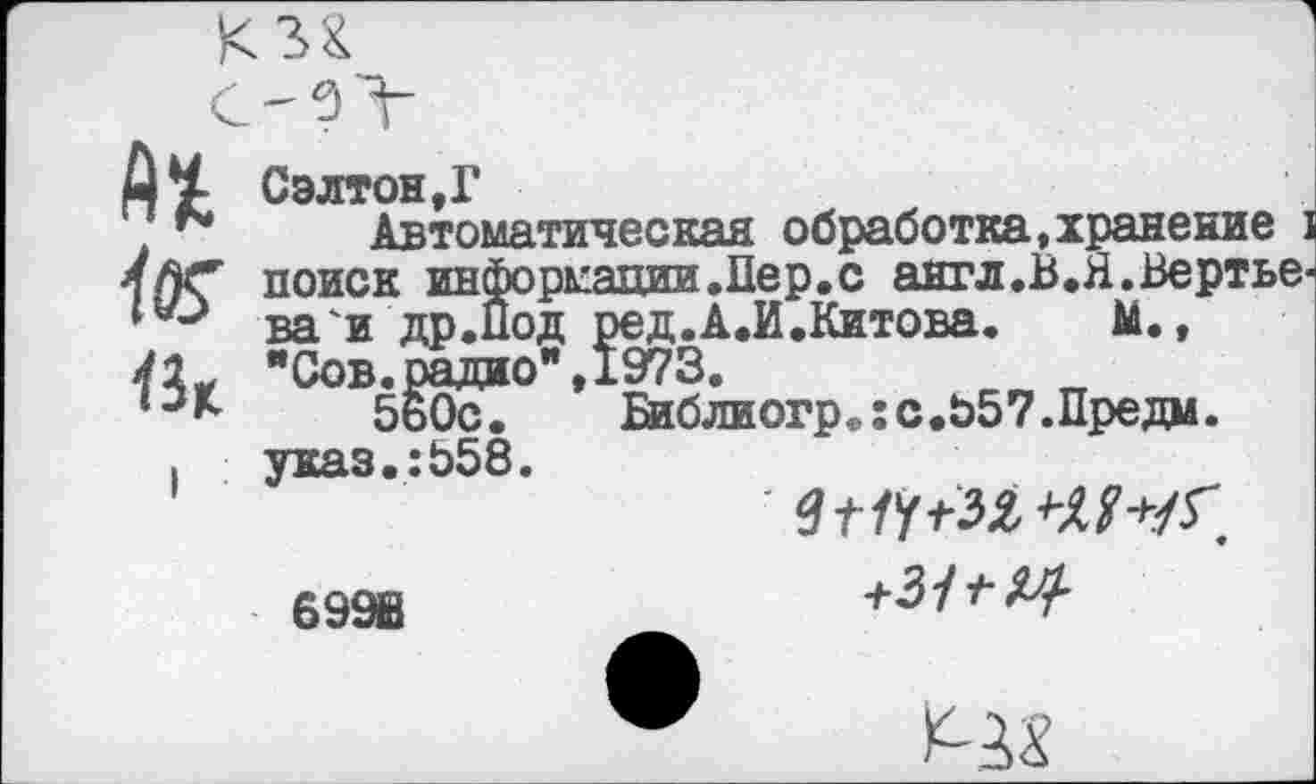 ﻿Д^ Сэлтон.Г
. Автоматическая обработка,хранение 4ЛС поиск информации .Пер. с англ.В.Я.Вертье ва'и др.Под ред.А.И.Китова. М., "Сов.радио",1973.
*•**	5ь0с. Библиогр.:с.Ь57.Предм.
. указ.:Ь58.
699В
+3/^^